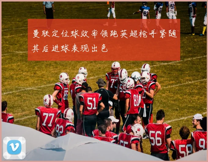 曼联定位球效率领跑英超枪手紧随其后进球表现出色