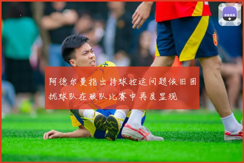 阿德尔曼指出持球控运问题依旧困扰球队在狼队比赛中再度显现