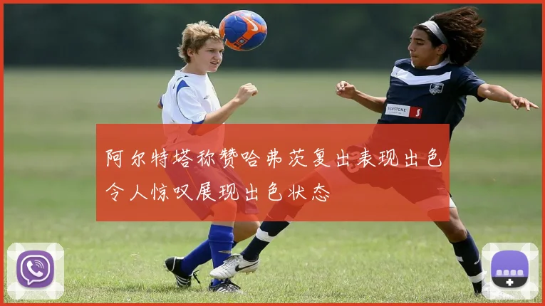 阿尔特塔称赞哈弗茨复出表现出色令人惊叹展现出色状态