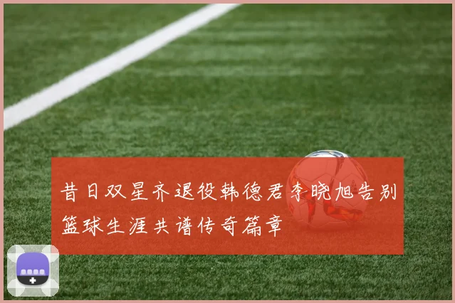昔日双星齐退役韩德君李晓旭告别篮球生涯共谱传奇篇章