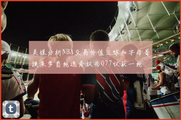美媒分析NBA交易价值三球和字母哥换来多首轮选秀权而077仅获一轮