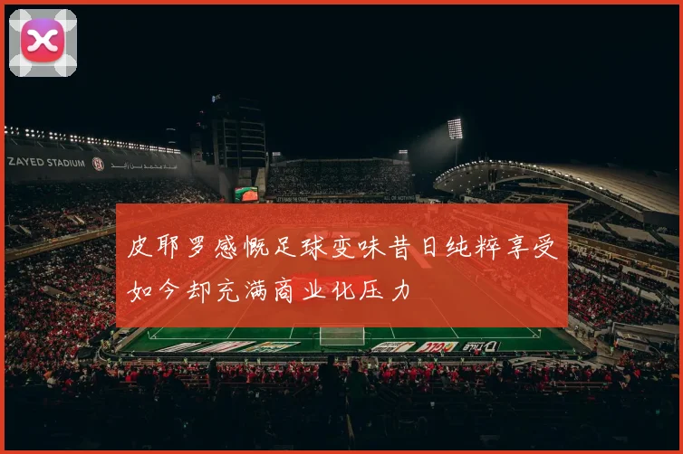 皮耶罗感慨足球变味昔日纯粹享受如今却充满商业化压力