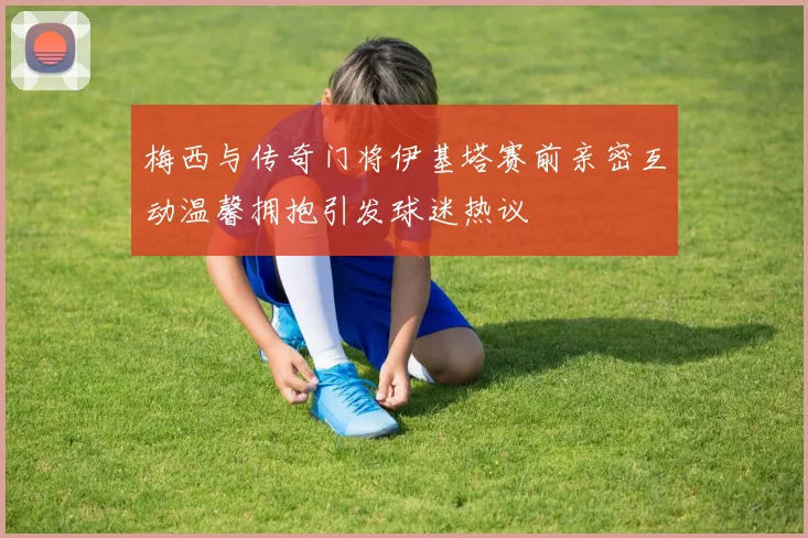 梅西与传奇门将伊基塔赛前亲密互动温馨拥抱引发球迷热议