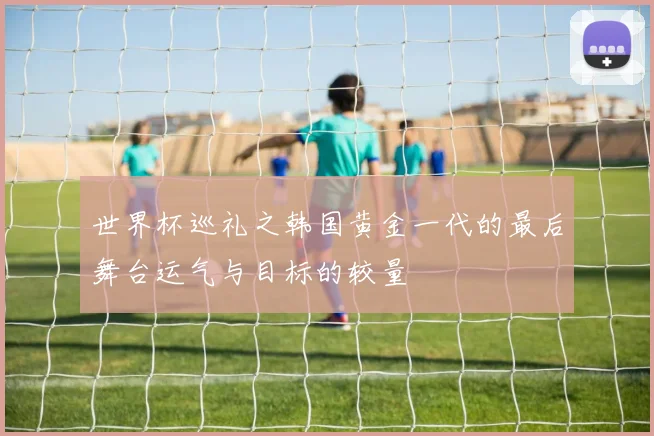世界杯巡礼之韩国黄金一代的最后舞台运气与目标的较量