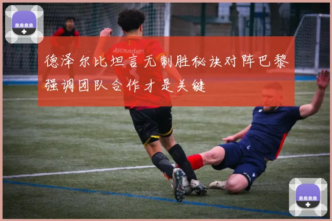 德泽尔比坦言无制胜秘诀对阵巴黎强调团队合作才是关键