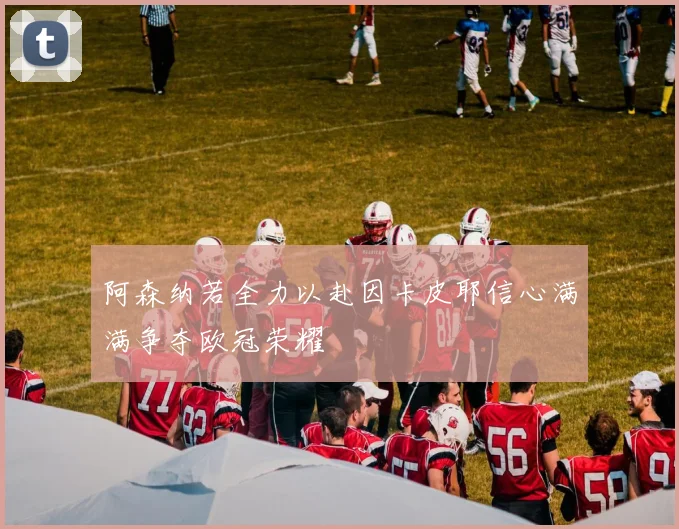 阿森纳若全力以赴因卡皮耶信心满满争夺欧冠荣耀