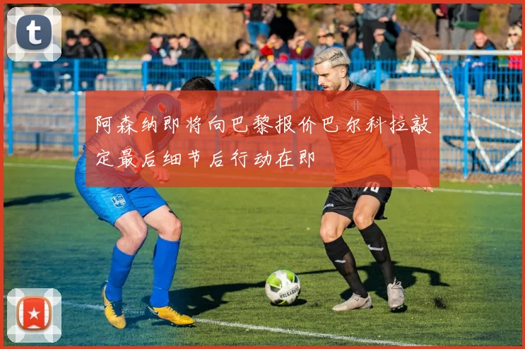 阿森纳即将向巴黎报价巴尔科拉敲定最后细节后行动在即