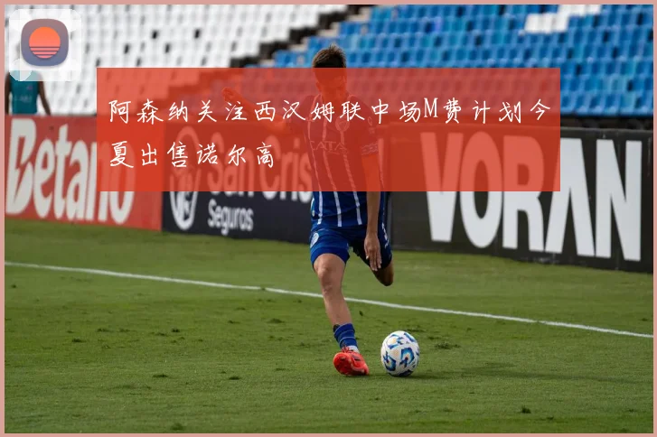 阿森纳关注西汉姆联中场M费计划今夏出售诺尔高
